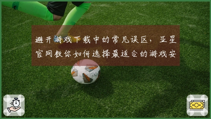 避开游戏下载中的常见误区，亚星官网教你如何选择最适合的游戏安装包