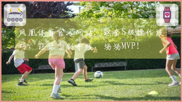 凤凰体育官方网站：这套S级操作技巧，让你告别手残，场场MVP！