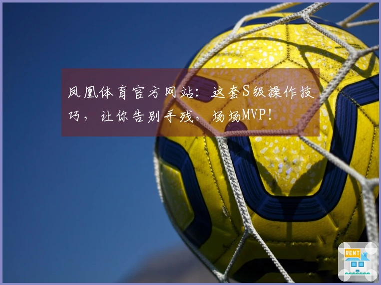 凤凰体育官方网站：这套S级操作技巧，让你告别手残，场场MVP！