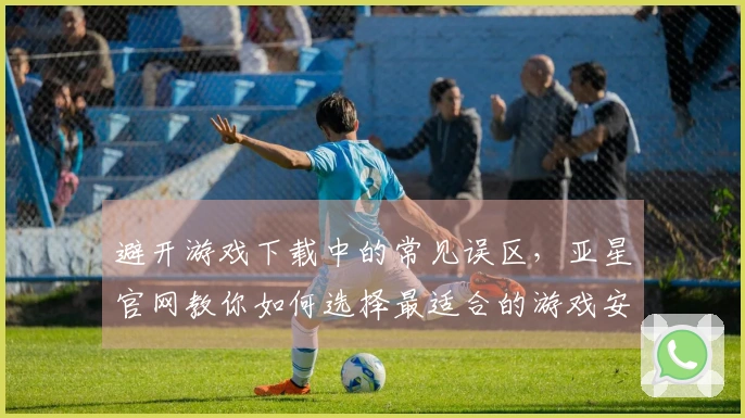 避开游戏下载中的常见误区，亚星官网教你如何选择最适合的游戏安装包