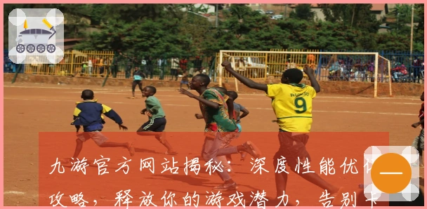 九游官方网站揭秘:深度性能优化攻略,释放你的游戏潜力,告别卡顿烦恼